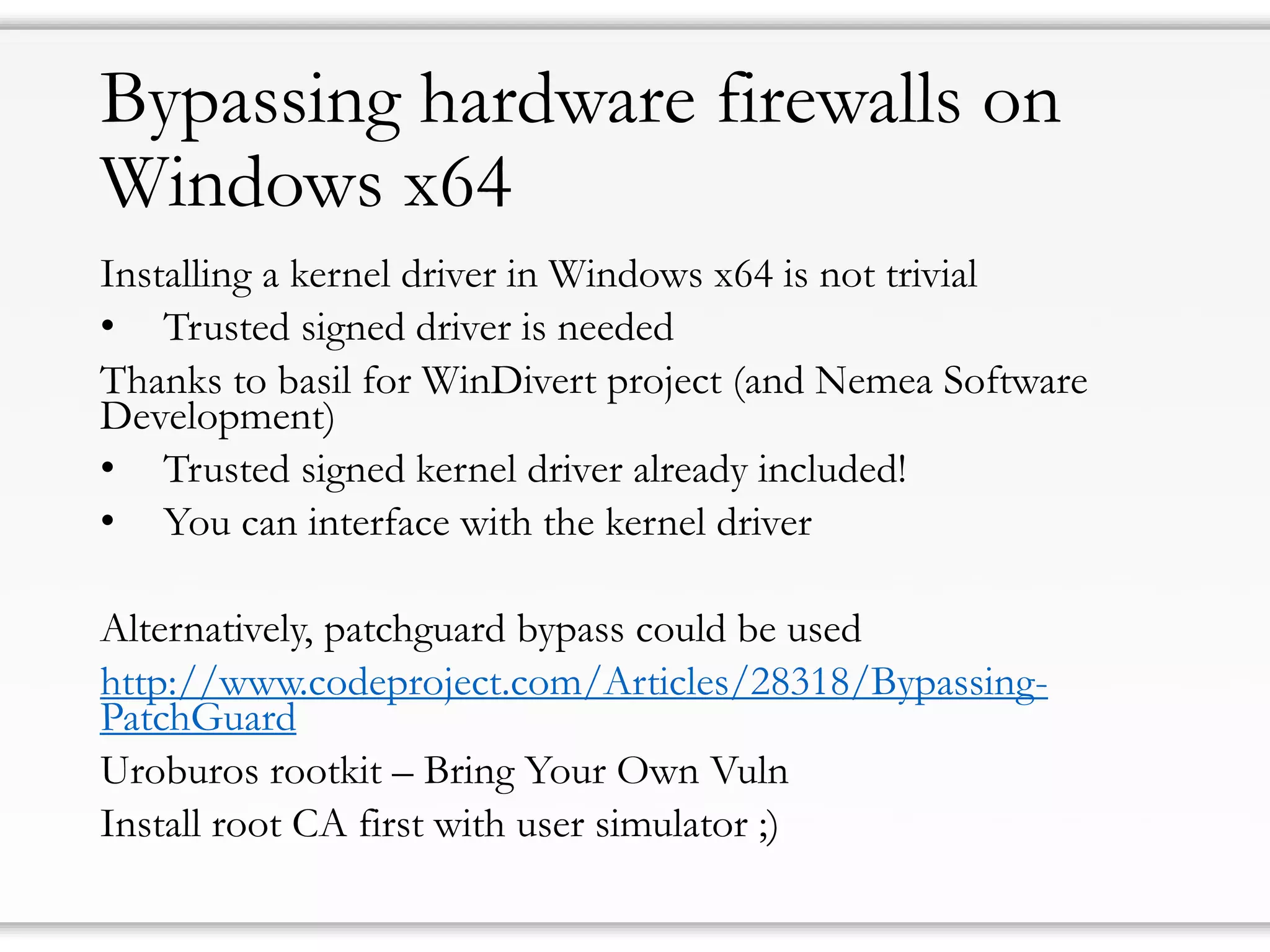 Bypassing hardware firewalls on Windows x64 
Installing a kernel driver in Windows x64 is not trivial 
•Trusted signed driver is needed 
Thanks to basil for WinDivertproject (and Nemea Software Development) 
•Trusted signed kernel driver already included! 
•You can interface with the kernel driver 
Alternatively, patchguardbypass could be used 
http://www.codeproject.com/Articles/28318/Bypassing- PatchGuard 
Uroburosrootkit –Bring Your Own Vuln 
Install root CA first with user simulator ;)  