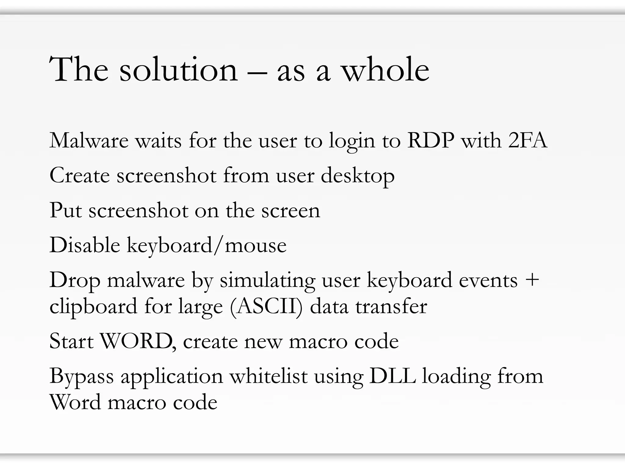 The solution–as a whole 
Malware waits for the user to login to RDP with 2FA 
Create screenshot from user desktop 
Put screenshot on the screen 
Disable keyboard/mouse 
Drop malware by simulating user keyboard events + clipboard for large (ASCII) data transfer 
Start WORD, create new macro code 
Bypass application whitelist using DLL loading from Word macro code  