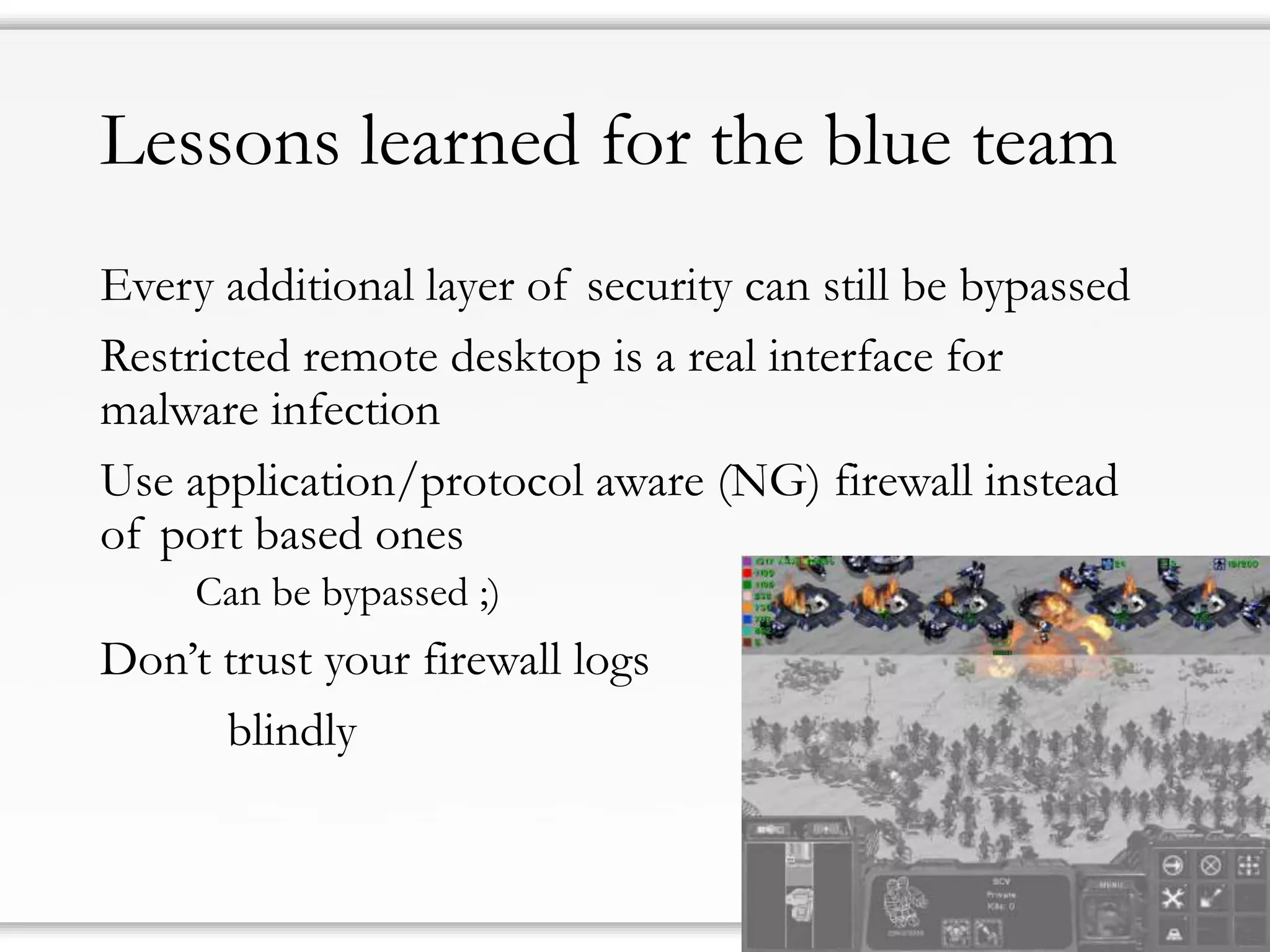 Lessons learned for the blue team 
Every additional layer of security can still be bypassed 
Restricted remote desktop is a real interface for malware infection 
Use application/protocol aware (NG) firewall instead of port based ones 
Can be bypassed ;) 
Don’t trust your firewall logs 
blindly  