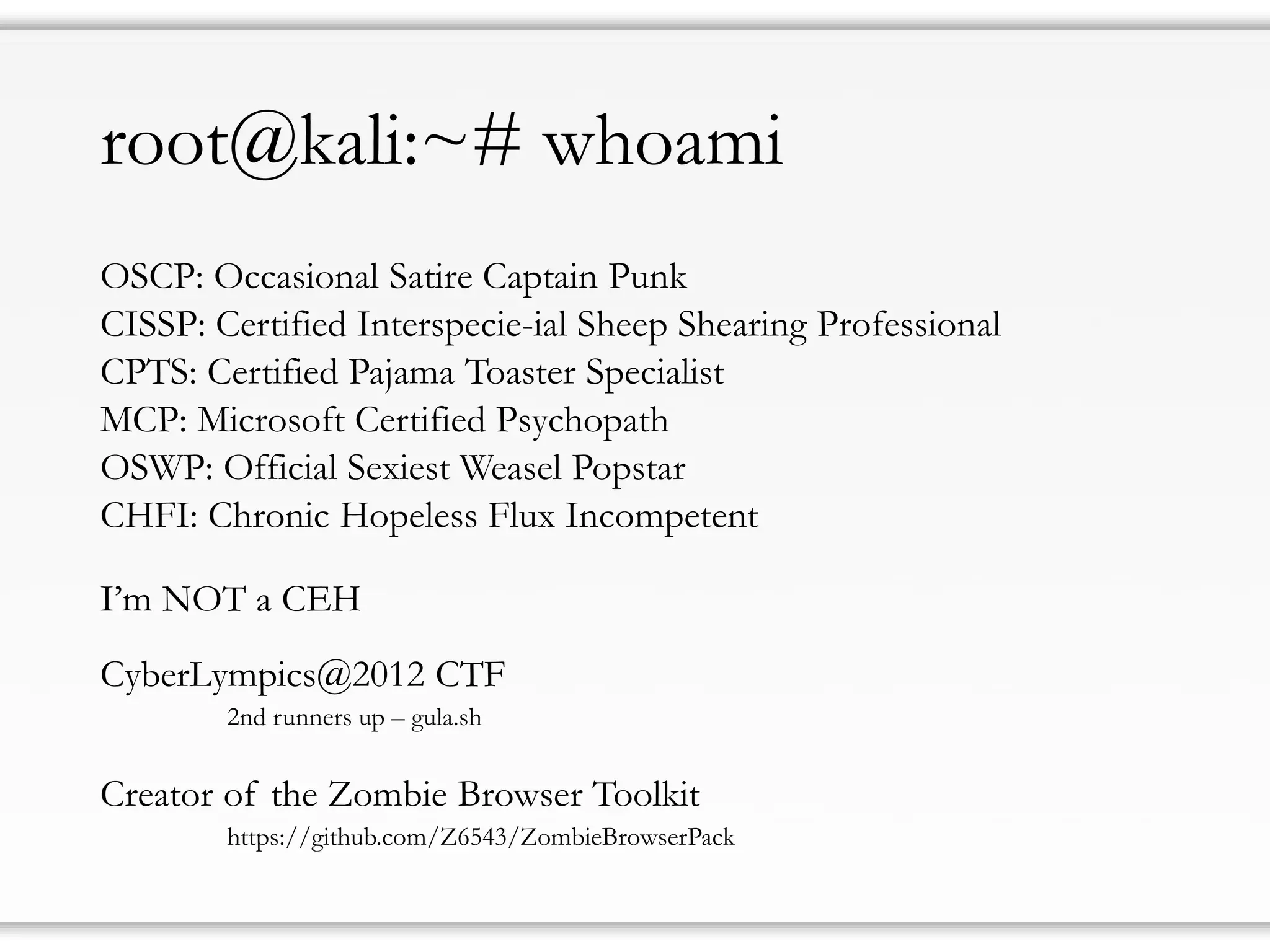 root@kali:~# whoami 
OSCP: Occasional Satire Captain Punk 
CISSP: Certified Interspecie-ialSheep Shearing Professional 
CPTS: Certified Pajama Toaster Specialist 
MCP: Microsoft Certified Psychopath 
OSWP: Official Sexiest Weasel Popstar 
CHFI: Chronic Hopeless Flux Incompetent 
I’mNOT a CEH 
CyberLympics@2012 CTF 
2nd runnersup–gula.sh 
Creatorof theZombieBrowser Toolkit 
https://github.com/Z6543/ZombieBrowserPack  