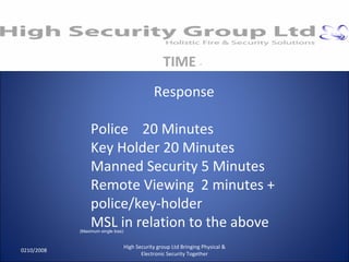 0210/2008 High Security group Ltd Bringing Physical & Electronic Security Together TIME  - Response Police  20 Minutes Key Holder 20 Minutes Manned Security 5 Minutes Remote Viewing  2 minutes + police/key-holder MSL in relation to the above (Maximum single loss) 