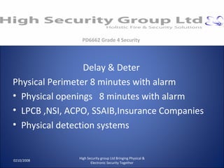 Delay & Deter Physical Perimeter 8 minutes with alarm Physical openings  8 minutes with alarm LPCB ,NSI, ACPO, SSAIB,Insurance Companies Physical detection systems 0210/2008 High Security group Ltd Bringing Physical & Electronic Security Together PD6662 Grade 4 Security 