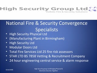 National Fire & Security Convergence Specialists High Security Physical Ltd (Manufacturing Plant in Birmingham) High Security Ltd Modular Doors Ltd Total Fire Services Ltd 25 fire risk assessors STAR LTD BS 7858 Vetting & Recruitment Company 24 hour engineering central service & alarm response 0210/2008 High Security group Ltd Bringing Physical & Electronic Security Together 