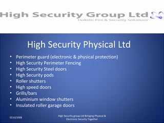 High Security Physical Ltd Perimeter guard (electronic & physical protection) High Security Perimeter Fencing High Security Steel doors High Security pods Roller shutters High speed doors Grills/bars Aluminium window shutters Insulated roller garage doors 0210/2008 High Security group Ltd Bringing Physical & Electronic Security Together 