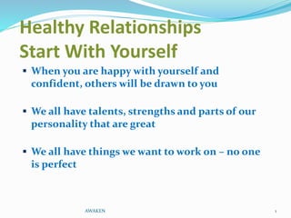 Healthy Relationships
Start With Yourself
 When you are happy with yourself and
confident, others will be drawn to you
 We all have talents, strengths and parts of our
personality that are great
 We all have things we want to work on – no one
is perfect
AWAKEN 1
 