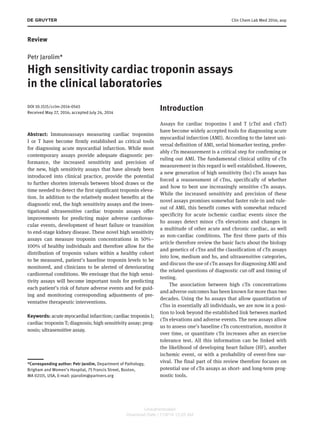 Clin Chem Lab Med 2014; aop 
Review 
Petr Jarolim * 
High sensitivity cardiac troponin assays 
in the clinical laboratories 
DOI 10.1515/cclm-2014-0565 
Received May 27 , 2014; accepted July 24, 2014 
Abstract: Immunoassays measuring cardiac troponins 
I or T have become firmly established as critical tools 
for diagnosing acute myocardial infarction. While most 
contemporary assays provide adequate diagnostic per-formance, 
the increased sensitivity and precision of 
the new, high sensitivity assays that have already been 
introduced into clinical practice, provide the potential 
to further shorten intervals between blood draws or the 
time needed to detect the first significant troponin eleva-tion. 
In addition to the relatively modest benefits at the 
diagnostic end, the high sensitivity assays and the inves-tigational 
ultrasensitive cardiac troponin assays offer 
improvements for predicting major adverse cardiovas-cular 
events, development of heart failure or transition 
to end-stage kidney disease. These novel high sensitivity 
assays can measure troponin concentrations in 50% – 
100% of healthy individuals and therefore allow for the 
distribution of troponin values within a healthy cohort 
to be measured, patient ’ s baseline troponin levels to be 
monitored, and clinicians to be alerted of deteriorating 
cardiorenal conditions. We envisage that the high sensi-tivity 
assays will become important tools for predicting 
each patient ’ s risk of future adverse events and for guid-ing 
and monitoring corresponding adjustments of pre-ventative 
therapeutic interventions. 
Keywords: acute myocardial infarction; cardiac troponin I; 
cardiac troponin T; diagnosis; high sensitivity assay; prog-nosis; 
ultrasensitive assay. 
Introduction 
Assays for cardiac troponins I and T (cTnI and cTnT) 
have become widely accepted tools for diagnosing acute 
myocardial infarction (AMI). According to the latest uni-versal 
definition of AMI, serial biomarker testing, prefer-ably 
cTn measurement is a critical step for confirming or 
ruling out AMI. The fundamental clinical utility of cTn 
measurement in this regard is well established. However, 
a new generation of high sensitivity (hs) cTn assays has 
forced a reassessment of cTns, specifically of whether 
and how to best use increasingly sensitive cTn assays. 
While the increased sensitivity and precision of these 
novel assays promises somewhat faster rule-in and rule-out 
of AMI, this benefit comes with somewhat reduced 
specificity for acute ischemic cardiac events since the 
hs assays detect minor cTn elevations and changes in 
a multitude of other acute and chronic cardiac, as well 
as non-cardiac conditions. The first three parts of this 
article therefore review the basic facts about the biology 
and genetics of cTns and the classification of cTn assays 
into low, medium and hs, and ultrasensitive categories, 
and discuss the use of cTn assays for diagnosing AMI and 
the related questions of diagnostic cut-off and timing of 
testing. 
The association between high cTn concentrations 
and adverse outcomes has been known for more than two 
decades. Using the hs assays that allow quantitation of 
cTns in essentially all individuals, we are now in a posi-tion 
to look beyond the established link between marked 
cTn elevations and adverse events. The new assays allow 
us to assess one ’ s baseline cTn concentration, monitor it 
over time, or quantitate cTn increases after an exercise 
tolerance test. All this information can be linked with 
the likelihood of developing heart failure (HF), another 
ischemic event, or with a probability of event-free sur-vival. 
The final part of this review therefore focuses on 
potential use of cTn assays as short- and long-term prog-nostic 
tools. 
*Corresponding author: Petr Jarolim, Department of Pathology, 
Brigham and Women ’ s Hospital, 75 Francis Street, Boston, 
MA 02115, USA, E-mail: pjarolim@partners.org 
Unauthenticated 
Download Date | 11/6/14 12:25 AM 
 