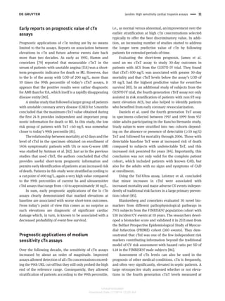Jarolim: High sensitivity cardiac troponin assays 11 
Early reports on prognostic value of cTn 
assays 
Prognostic applications of cTn testing are by no means 
limited to the hs assays. Reports on association between 
elevations in cTn and future adverse events date back 
more than two decades. As early as 1992, Hamm and 
coworkers [79] reported that measurable cTnT in the 
serum of patients with unstable angina (UA) was a short-term 
prognostic indicator for death or MI. However, due 
to the ls of the assay with LOD of 200 ng/L, more than 
10 times the 99th percentile of today ’ s cTnT assays, it 
appears that the positive results were rather diagnostic 
for AMI than for UA, which itself is a rapidly disappearing 
disease entity [80] . 
A similar study that followed a larger group of patients 
with unstable coronary artery disease (CAD) for 5 months 
concluded that the maximum cTnT value obtained during 
the first 24 h provides independent and important prog-nostic 
information for death or MI. In this study, the low 
risk group of patients with TnT < 60 ng/L was somewhat 
closer to today ’ s 99th percentile [81] . 
The relationship between mortality at 42 days and the 
level of cTnI in the specimen obtained on enrollment of 
1404 symptomatic patients with UA or non-Q-wave AMI 
was studied by Antman et al. [82] . Just as in the previous 
studies that used cTnT, the authors concluded that cTnI 
provides useful short-term prognostic information and 
permits early identification of patients at an increased risk 
of death. Patients in this study were stratified according to 
a cut point of 400 ng/L, again a very high value compared 
to the 99th percentiles of current hs and ultrasensitive 
cTnI assays that range from < 10 to approximately 30 ng/L. 
In sum, early prognostic applications of the ls cTn 
assays clearly demonstrated that marked elevations at 
baseline are associated with worse short-term outcomes. 
From today ’ s point of view this comes as no surprise as 
such elevations are diagnostic of significant cardiac 
damage which, in turn, is known to be associated with a 
decreased probability of event-free survival. 
Prognostic applications of medium 
sensitivity cTn assays 
Over the following decade, the sensitivity of cTn assays 
increased by about an order of magnitude. Improved 
assays allowed detection of all cTn concentrations exceed-ing 
the 99th URL cut-off but they still only probed the high 
end of the reference range. Consequently, they allowed 
stratification of patients according to the 99th percentile, 
i.e., as normal versus abnormal, an improvement over the 
earlier stratification at high cTn concentrations selected 
typically to offer the best discriminatory value. In addi-tion, 
an increasing number of studies started to address 
the longer term predictive value of cTn by following 
patients for extended periods of time. 
Evaluating the short-term prognosis, James et al. 
used an ms cTnT assay to study 30-day outcomes in 
patients with ACS from the GUSTO IV trial. They found 
that cTnT > 100 ng/L was associated with greater 30-day 
mortality and that cTnT levels below the assay ’ s LOD of 
10 ng/L had the highest predictive value for event-free 
survival [83] . In an additional study of subjects from the 
GUSTO IV trial, the fourth generation cTnT assay not only 
assisted in risk stratification of patients with non-ST-seg-ment 
elevation ACS, but also helped to identify patients 
who benefited from early coronary revascularization. 
Daniels et al. used the fourth generation TnT assay 
in specimens collected between 1997 and 1999 from 957 
older adults participating in the Rancho Bernardo study. 
Study subjects were stratified into two cohorts depend-ing 
on the absence or presence of detectable ( ≥ 10 ng/L) 
TnT and followed for mortality through 2006. Those with 
detectable baseline TnT were at increased risk of death 
compared to subjects with undetectable TnT, and this 
increased risk persisted for years [84] . Importantly, this 
conclusion was not only valid for the complete patient 
cohort, which included patients with known CAD, but 
also for the adults with no signs and symptoms of CAD 
at enrollment. 
Using the TnI-Ultra assay, Leistner et al. concluded 
that minor increases in cTnI were associated with 
increased mortality and major adverse CV events indepen-dently 
of traditional risk factors in a large primary preven-tion 
cohort [85] . 
Blankenberg and coworkers evaluated 30 novel bio-markers 
from different pathophysiological pathways in 
7915 subjects from the FINRISK97 population cohort with 
538 incident CV events at 10 years. The researchers devel-oped 
a biomarker score and validated it in 2551 men from 
the Belfast Prospective Epidemiological Study of Myocar-dial 
Infarction (PRIME) cohort (260 events). They dem-onstrated 
that cTnI was one of the few independent risk 
markers contributing information beyond the traditional 
model of CV risk assessment with hazard ratio per SD of 
1.18 in the FINRISK97 male subjects [86] . 
Assessment of cTn levels can also be used in the 
prognosis of other medical conditions. cTn is frequently, 
and often very significantly, elevated in septic patients. A 
large retrospective study assessed whether or not eleva-tions 
in the fourth generation cTnT levels measured at 
Unauthenticated 
Download Date | 11/6/14 12:25 AM 
 
