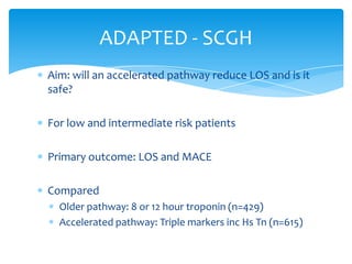 Aim: will an accelerated pathway reduce LOS and is it
safe?
For low and intermediate risk patients
Primary outcome: LOS and MACE
Compared
Older pathway: 8 or 12 hour troponin (n=429)
Accelerated pathway: Triple markers inc Hs Tn (n=615)
ADAPTED - SCGH
 