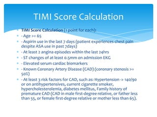 TIMI Score Calculation (1 point for each):
- Age >= 65
- Aspirin use in the last 7 days (patient experiences chest pain
despite ASA use in past 7days)
- At least 2 angina episodes within the last 24hrs
- ST changes of at least 0.5mm on admission EKG
- Elevated serum cardiac biomarkers
- Known Coronary Artery Disease (CAD) (coronary stenosis >=
50%)
- At least 3 risk factors for CAD, such as: Hypertension -> 140/90
or on antihypertensives, current cigarette smoker,
hypercholesterolemia, diabetes mellitus, Family history of
premature CAD (CAD in male first-degree relative, or father less
than 55, or female first-degree relative or mother less than 65).
TIMI Score Calculation
 