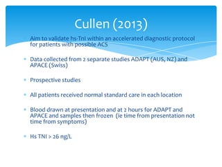 Aim to validate hs-TnI within an accelerated diagnostic protocol
for patients with possible ACS
Data collected from 2 separate studies ADAPT (AUS, NZ) and
APACE (Swiss)
Prospective studies
All patients received normal standard care in each location
Blood drawn at presentation and at 2 hours for ADAPT and
APACE and samples then frozen (ie time from presentation not
time from symptoms)
Hs TNI > 26 ng/L
Cullen (2013)
 