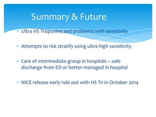 Ultra HS Troponins and problems with sensitivity
Attempts to risk stratify using ultra high sensitivity
Care of intermediate group in hospitals – safe
discharge from ED or better managed in hospital
NICE release early rule out with HS Tn in October 2014
Summary & Future
 