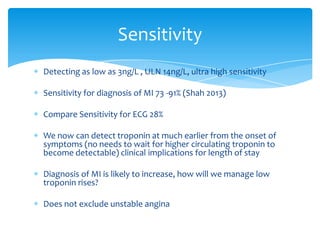 Detecting as low as 3ng/L , ULN 14ng/L, ultra high sensitivity
Sensitivity for diagnosis of MI 73 -91% (Shah 2013)
Compare Sensitivity for ECG 28%
We now can detect troponin at much earlier from the onset of
symptoms (no needs to wait for higher circulating troponin to
become detectable) clinical implications for length of stay
Diagnosis of MI is likely to increase, how will we manage low
troponin rises?
Does not exclude unstable angina
Sensitivity
 