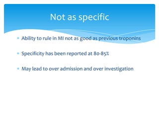 Ability to rule in MI not as good as previous troponins
Specificity has been reported at 80-85%
May lead to over admission and over investigation
Not as specific
 