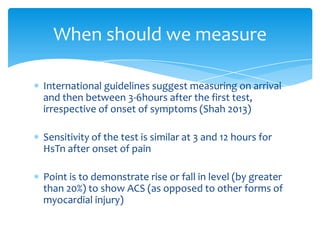 International guidelines suggest measuring on arrival
and then between 3-6hours after the first test,
irrespective of onset of symptoms (Shah 2013)
Sensitivity of the test is similar at 3 and 12 hours for
HsTn after onset of pain
Point is to demonstrate rise or fall in level (by greater
than 20%) to show ACS (as opposed to other forms of
myocardial injury)
When should we measure
 
