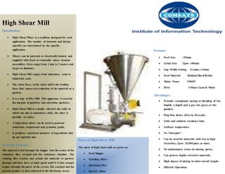 High Shear Mill
Introduction
 High Shear Mixer is a tradition designed for each
application. The number of elements and design
specifics are determined by the specific
application.
 Mixers can be jacketed or electrically heated, and
supplied with fixed or removable mixer element
assemblies. Sizes range from 2 mm to 2 meters and
larger in diameter.
 High Shear Mill ranges from laboratory scale to
industrial scale.
 The shear force, in the shear mill is the leading
force that causes size reduction of the material or a
particle.
 It is a type of Disc Mill. This apparatus is used for
the bargain of particles into ultra-fine particles.
 High Shear Mill is a double wheeled disc mill, in
which one disc is motionless while, the other is
portable or rotary.
 A high-shear mixer can be used to generate
emulsions, suspensions and granular goods.
 It produces consistent mixtures of ingredients that
do not logically mix.
Working Principle
The material is fed through the hopper into the center of the
stationary disc, straight into the stationary chamber. The
rotating disc crushes and grinds the material or particle
through attrition force at high speed until it is fine enough
to pass through the pores of the screen. The crushed and the
ground product is then collected in the discharge vessel.
Parts of High Shear Mill
The parts of high shear mill are given as;
 Feed Hopper
 Grinding Discs
 Discharge Disc
 Electric Motor
Features
 Feed Size <20mm
 Grind Size Up-to 100mm
 Gap Width Setting 0.1mm----15mm
 Feed Material Medium/Hard/Brittle
 Motor Power 1500W
 Drive 3-Phase Geared Motor
Advantages
 Provides exceptional mixing or blending of two
liquids, a liquid and a gas, two gases,or two
powders.
 Plug flow device (first in, first out).
 Little and uniform residence time.
 Uniform temperature.
 No “hot-spots”.
 Can be used for materials with low to high
viscosities, Up-to 20,000 poise or more.
 No maintenance (since no moving parts).
 Can process highly corrosive materials.
 High degree of mixing in short overall length.
 Efficient Operation.
 