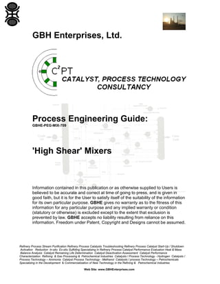 GBH Enterprises, Ltd.

Process Engineering Guide:
GBHE-PEG-MIX-709

'High Shear' Mixers

Information contained in this publication or as otherwise supplied to Users is
believed to be accurate and correct at time of going to press, and is given in
good faith, but it is for the User to satisfy itself of the suitability of the information
for its own particular purpose. GBHE gives no warranty as to the fitness of this
information for any particular purpose and any implied warranty or condition
(statutory or otherwise) is excluded except to the extent that exclusion is
prevented by law. GBHE accepts no liability resulting from reliance on this
information. Freedom under Patent, Copyright and Designs cannot be assumed.

Refinery Process Stream Purification Refinery Process Catalysts Troubleshooting Refinery Process Catalyst Start-Up / Shutdown
Activation Reduction In-situ Ex-situ Sulfiding Specializing in Refinery Process Catalyst Performance Evaluation Heat & Mass
Balance Analysis Catalyst Remaining Life Determination Catalyst Deactivation Assessment Catalyst Performance
Characterization Refining & Gas Processing & Petrochemical Industries Catalysts / Process Technology - Hydrogen Catalysts /
Process Technology – Ammonia Catalyst Process Technology - Methanol Catalysts / process Technology – Petrochemicals
Specializing in the Development & Commercialization of New Technology in the Refining & Petrochemical Industries
Web Site: www.GBHEnterprises.com

 