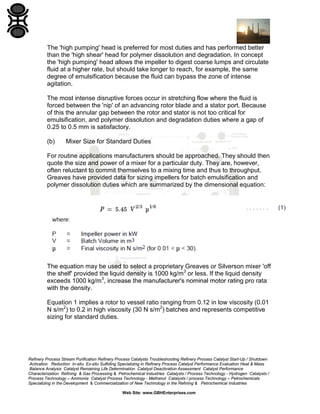 The 'high pumping' head is preferred for most duties and has performed better
than the 'high shear' head for polymer dissolution and degradation. In concept
the 'high pumping' head allows the impeller to digest coarse lumps and circulate
fluid at a higher rate, but should take longer to reach, for example, the same
degree of emulsification because the fluid can bypass the zone of intense
agitation.
The most intense disruptive forces occur in stretching flow where the fluid is
forced between the 'nip' of an advancing rotor blade and a stator port. Because
of this the annular gap between the rotor and stator is not too critical for
emulsification, and polymer dissolution and degradation duties where a gap of
0.25 to 0.5 mm is satisfactory.
(b)

Mixer Size for Standard Duties

For routine applications manufacturers should be approached. They should then
quote the size and power of a mixer for a particular duty. They are, however,
often reluctant to commit themselves to a mixing time and thus to throughput.
Greaves have provided data for sizing impellers for batch emulsification and
polymer dissolution duties which are summarized by the dimensional equation:

The equation may be used to select a proprietary Greaves or Silverson mixer 'off
the shelf' provided the liquid density is 1000 kg/m3 or less. If the liquid density
exceeds 1000 kg/m3, increase the manufacturer's nominal motor rating pro rata
with the density.
Equation 1 implies a rotor to vessel ratio ranging from 0.12 in low viscosity (0.01
N s/m2) to 0.2 in high viscosity (30 N s/m2) batches and represents competitive
sizing for standard duties.

Refinery Process Stream Purification Refinery Process Catalysts Troubleshooting Refinery Process Catalyst Start-Up / Shutdown
Activation Reduction In-situ Ex-situ Sulfiding Specializing in Refinery Process Catalyst Performance Evaluation Heat & Mass
Balance Analysis Catalyst Remaining Life Determination Catalyst Deactivation Assessment Catalyst Performance
Characterization Refining & Gas Processing & Petrochemical Industries Catalysts / Process Technology - Hydrogen Catalysts /
Process Technology – Ammonia Catalyst Process Technology - Methanol Catalysts / process Technology – Petrochemicals
Specializing in the Development & Commercialization of New Technology in the Refining & Petrochemical Industries
Web Site: www.GBHEnterprises.com

 