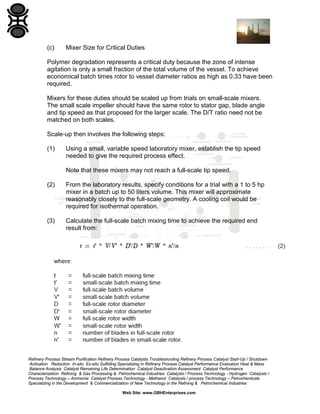 (c)

Mixer Size for Critical Duties

Polymer degradation represents a critical duty because the zone of intense
agitation is only a small fraction of the total volume of the vessel. To achieve
economical batch times rotor to vessel diameter ratios as high as 0.33 have been
required.
Mixers for these duties should be scaled up from trials on small-scale mixers.
The small scale impeller should have the same rotor to stator gap, blade angle
and tip speed as that proposed for the larger scale. The D/T ratio need not be
matched on both scales.
Scale-up then involves the following steps:
(1)

Using a small, variable speed laboratory mixer, establish the tip speed
needed to give the required process effect.
Note that these mixers may not reach a full-scale tip speed.

(2)

From the laboratory results, specify conditions for a trial with a 1 to 5 hp
mixer in a batch up to 50 liters volume. This mixer will approximate
reasonably closely to the full-scale geometry. A cooling coil would be
required for isothermal operation.

(3)

Calculate the full-scale batch mixing time to achieve the required end
result from:

Refinery Process Stream Purification Refinery Process Catalysts Troubleshooting Refinery Process Catalyst Start-Up / Shutdown
Activation Reduction In-situ Ex-situ Sulfiding Specializing in Refinery Process Catalyst Performance Evaluation Heat & Mass
Balance Analysis Catalyst Remaining Life Determination Catalyst Deactivation Assessment Catalyst Performance
Characterization Refining & Gas Processing & Petrochemical Industries Catalysts / Process Technology - Hydrogen Catalysts /
Process Technology – Ammonia Catalyst Process Technology - Methanol Catalysts / process Technology – Petrochemicals
Specializing in the Development & Commercialization of New Technology in the Refining & Petrochemical Industries
Web Site: www.GBHEnterprises.com

 