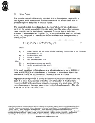 (d)

Mixer Power

The manufacturer should normally be asked to specify the power required for a
new agitator. Note however that manufacturers have not always been able to
predict the power dissipated in unusual liquids.
The power absorbed depends partly on the mixer's behavior as a turbine and
partly on the torque generated in the rotor stator gap. The latter effect becomes
more important as the liquid density increases. For most liquids, including
solutions of low or degraded polymers (e.g. linear polymer Mw less than 400,000,
Mw/Mn < 4), the power of Greaves and Silverson mixers has been predicted to
within 20% by:

If the batch contains a higher polymer (e.g. a linear polymer of Mw of 400,000 or
more and Mw/Mn > 4) additional power is dissipated in extensional flow as the
viscoelastic fluid is forced into the 'nip' between the rotor and stator.
At present it is not possible to predict the additional power dissipation which has
been 2 - 3 times that predicted by the first term of equation 3. It is therefore
recommended that the additional torque be measured on a small-scale with the
rotor stator gap and tip speed as proposed for the full-scale operation. The fullscale torque is then calculated from:

Refinery Process Stream Purification Refinery Process Catalysts Troubleshooting Refinery Process Catalyst Start-Up / Shutdown
Activation Reduction In-situ Ex-situ Sulfiding Specializing in Refinery Process Catalyst Performance Evaluation Heat & Mass
Balance Analysis Catalyst Remaining Life Determination Catalyst Deactivation Assessment Catalyst Performance
Characterization Refining & Gas Processing & Petrochemical Industries Catalysts / Process Technology - Hydrogen Catalysts /
Process Technology – Ammonia Catalyst Process Technology - Methanol Catalysts / process Technology – Petrochemicals
Specializing in the Development & Commercialization of New Technology in the Refining & Petrochemical Industries
Web Site: www.GBHEnterprises.com

 