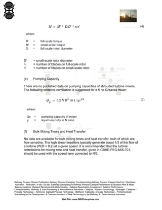 D'
n
n'

= small-scale rotor diameter
= number of blades on full-scale rotor
= number of blades on small-scale rotor.

(e)

Pumping Capacity

There are no published data on pumping capacities of shrouded turbine mixers.
The following tentative correlation is suggested for a 5 hp Greaves mixer:

(f)

Bulk Mixing Times and Heat Transfer

No data are available for bulk mixing times and heat transfer, both of which are
flow sensitive. The high shear impellers typically generate about 1/3 of the flow of
a turbine (W/D = 0.2) at a given speed. It is recommended that the turbine
correlations for mixing time and heat transfer, given in GBHE-PEG-MIX-701,
should be used with the speed term corrected to N/3.

Refinery Process Stream Purification Refinery Process Catalysts Troubleshooting Refinery Process Catalyst Start-Up / Shutdown
Activation Reduction In-situ Ex-situ Sulfiding Specializing in Refinery Process Catalyst Performance Evaluation Heat & Mass
Balance Analysis Catalyst Remaining Life Determination Catalyst Deactivation Assessment Catalyst Performance
Characterization Refining & Gas Processing & Petrochemical Industries Catalysts / Process Technology - Hydrogen Catalysts /
Process Technology – Ammonia Catalyst Process Technology - Methanol Catalysts / process Technology – Petrochemicals
Specializing in the Development & Commercialization of New Technology in the Refining & Petrochemical Industries
Web Site: www.GBHEnterprises.com

 