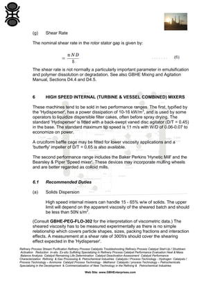 (g)

Shear Rate

The nominal shear rate in the rotor stator gap is given by:

The shear rate is not normally a particularly important parameter in emulsification
and polymer dissolution or degradation. See also GBHE Mixing and Agitation
Manual, Sections D4.4 and D4.5.

6

HIGH SPEED INTERNAL (TURBINE & VESSEL COMBINED) MIXERS

These machines tend to be sold in two performance ranges. The first, typified by
the 'Hydisperser', has a power dissipation of 10-16 kW/m3, and is used by some
operators to liquidize dispersible filter cakes, often before spray drying. The
standard 'Hydisperser' is fitted with a back-swept vaned disc agitator (D/T = 0.45)
in the base. The standard maximum tip speed is 11 m/s with W/D of 0.06-0.07 to
economize on power.
A cruciform baffle cage may be fitted for lower viscosity applications and a
'butterfly' impeller of D/T = 0.65 is also available.
The second performance range includes the Baker Perkins 'Hynetic Mill' and the
Bearsley & Piper 'Speed mixer'. These devices may incorporate mulling wheels
and are better regarded as colloid mills.

6.1

Recommended Duties

(a)

Solids Dispersion
High speed internal mixers can handle 15 - 65% w/w of solids. The upper
limit will depend on the apparent viscosity of the sheared batch and should
be less than 50N s/m2.

(Consult GBHE-PEG-FLO-302 for the interpretation of viscometric data.) The
sheared viscosity has to be measured experimentally as there is no simple
relationship which covers particle shapes, sizes, packing fractions and interaction
effects. A measurement at a shear rate of 300!l/s should cover the shearing
effect expected in the 'Hydisperser'.
Refinery Process Stream Purification Refinery Process Catalysts Troubleshooting Refinery Process Catalyst Start-Up / Shutdown
Activation Reduction In-situ Ex-situ Sulfiding Specializing in Refinery Process Catalyst Performance Evaluation Heat & Mass
Balance Analysis Catalyst Remaining Life Determination Catalyst Deactivation Assessment Catalyst Performance
Characterization Refining & Gas Processing & Petrochemical Industries Catalysts / Process Technology - Hydrogen Catalysts /
Process Technology – Ammonia Catalyst Process Technology - Methanol Catalysts / process Technology – Petrochemicals
Specializing in the Development & Commercialization of New Technology in the Refining & Petrochemical Industries
Web Site: www.GBHEnterprises.com

 