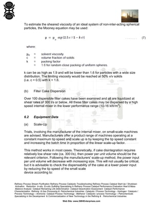 To estimate the sheared viscosity of an ideal system of non-inter-acting spherical
particles, the Mooney equation may be used:

k can be as high as 1.9 and will be lower than 1.6 for particles with a wide size
distribution. The limiting viscosity would be reached at 50% v/v solids
(i.e. c = 0.5) with k = 1.6.

(b)

Filter Cake Dispersion

Over 100 dispersible filter cakes have been examined and all are liquidized at
shear rates of 300 l/s or below. All these filter cakes may be dispersed by a high
speed internal mixer in the lower performance range (10-16 kW/m3).

6.2

Equipment Data

(a)

Scale-Up

Trials, involving the manufacturer of the internal mixer, on small-scale machines
are advised. Manufacturers offer a product range of machines operating at a
constant maximum tip speed and scale up is by keeping the tip speed constant
and increasing the batch time in proportion of the linear scale-up factor.
This method works in most cases. Theoretically, if cake disintegration requires
relatively low shear rate (ca. 300 l/s), then power per unit volume should be the
relevant criterion. Following the manufacturers' scale-up method, the power input
per unit volume will decrease with increasing size. This will not usually be critical,
but it is advisable to check the dispensability of the cake at a lower power input
by reducing the tip speed of the small scale
device according to:

Refinery Process Stream Purification Refinery Process Catalysts Troubleshooting Refinery Process Catalyst Start-Up / Shutdown
Activation Reduction In-situ Ex-situ Sulfiding Specializing in Refinery Process Catalyst Performance Evaluation Heat & Mass
Balance Analysis Catalyst Remaining Life Determination Catalyst Deactivation Assessment Catalyst Performance
Characterization Refining & Gas Processing & Petrochemical Industries Catalysts / Process Technology - Hydrogen Catalysts /
Process Technology – Ammonia Catalyst Process Technology - Methanol Catalysts / process Technology – Petrochemicals
Specializing in the Development & Commercialization of New Technology in the Refining & Petrochemical Industries
Web Site: www.GBHEnterprises.com

 