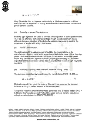 Only if the cake fails to disperse satisfactorily at this lower speed should the
manufacturer be requested to supply a non-standard device based on constant
power per unit volume.

(b)

Butterfly vs Vaned Disc Agitators

Butterfly type agitators are used to provide a folding action in some paste mixers.
They do not offer any particular advantage in high speed dispersion duties
although the open structure of the butterfly agitator may assist in starting the
movement of a cake with a high yield stress.
(c)

Power Consumption

The estimation of the agitator power should be the responsibility of the
manufacturer. Starting loads and transients are likely to be more critical than the
power dissipated in the dispersed batch and, in any event, a variable speed
motor may be selected. A power number (Po) of approximately 0.3 would be
expected for the abbreviated vaned disc in an unbaffled vessel at high Reynolds
numbers.

(d)

Pumping Capacity, Heat Transfer and Bulk Mixing Times

The pumping capacity may be estimated for vaned discs of W/D = 0.065 as:

Mixing times will then be of the order of 3 times those expected for standard
turbines working in baffled vessels at the same speed.
Tangential velocities are similar to those generated by a 2-bladed paddle (W/D =
0.33) and this 'pseudo geometry' should be used for heat transfer calculation,
using the method given in GBHE-PEG-MIX-701.

Refinery Process Stream Purification Refinery Process Catalysts Troubleshooting Refinery Process Catalyst Start-Up / Shutdown
Activation Reduction In-situ Ex-situ Sulfiding Specializing in Refinery Process Catalyst Performance Evaluation Heat & Mass
Balance Analysis Catalyst Remaining Life Determination Catalyst Deactivation Assessment Catalyst Performance
Characterization Refining & Gas Processing & Petrochemical Industries Catalysts / Process Technology - Hydrogen Catalysts /
Process Technology – Ammonia Catalyst Process Technology - Methanol Catalysts / process Technology – Petrochemicals
Specializing in the Development & Commercialization of New Technology in the Refining & Petrochemical Industries
Web Site: www.GBHEnterprises.com

 