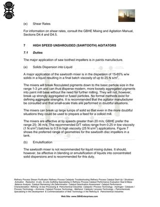 (e)

Shear Rates

For information on shear rates, consult the GBHE Mixing and Agitation Manual,
Sections D4.4 and D4.5.

7

HIGH SPEED UNSHROUDED (SAWTOOTH) AGITATORS

7.1

Duties

The major application of saw toothed impellers is in paints manufacture.
(a)

Solids Dispersion into Liquid

A major application of the sawtooth mixer is in the dispersion of 15-65% w/w
solids in a liquid resulting in a final batch viscosity of up to 25 N s/m2.
The mixers will break flocculated pigments down to the basic particle size in the
range 1-3 µm and can thus disperse modern, more loosely aggregated pigments
into paint mill base without the need for further milling. They will not, however,
break up strongly aggregated or fused particles. No formal methods exist for
defining aggregate strengths. It is recommended that the agitator manufacturer
be consulted and that small-scale trials are performed in doubtful situations.
The mixers can break up large lumps of solid so that even in the more doubtful
situations they could be used to prepare a feed for a colloid mill.
The mixers are effective at tip speeds greater than 20 m/s; GBHE prefer the
range 25- 36 m/s. The recommended D/T ratios range from 0.25 in low viscosity
(1 N s/m2) batches to 0.5 in high viscosity (25 N s/m2) applications. Figure 7
shows the preferred range of geometries for the sawtooth disc impellers in a
tank.
(b)

Emulsification

The sawtooth mixer is not recommended for liquid mixing duties. It should,
however, be effective in blending or emulsification of liquids into concentrated
solid dispersions and is recommended for this duty.

Refinery Process Stream Purification Refinery Process Catalysts Troubleshooting Refinery Process Catalyst Start-Up / Shutdown
Activation Reduction In-situ Ex-situ Sulfiding Specializing in Refinery Process Catalyst Performance Evaluation Heat & Mass
Balance Analysis Catalyst Remaining Life Determination Catalyst Deactivation Assessment Catalyst Performance
Characterization Refining & Gas Processing & Petrochemical Industries Catalysts / Process Technology - Hydrogen Catalysts /
Process Technology – Ammonia Catalyst Process Technology - Methanol Catalysts / process Technology – Petrochemicals
Specializing in the Development & Commercialization of New Technology in the Refining & Petrochemical Industries
Web Site: www.GBHEnterprises.com

 