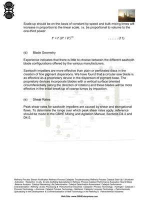 Scale-up should be on the basis of constant tip speed and bulk mixing times will
increase in proportion to the linear scale, i.e. be proportional to volume to the
one-third power:
t'' = t' (V'' / V')1/3

(d)

. . . . . . (11)

Blade Geometry

Experience indicates that there is little to choose between the different sawtooth
blade configurations offered by the various manufacturers.
Sawtooth impellers are more effective than plain or perforated discs in the
creation of fine pigment dispersions. We have found that a circular saw blade is
as effective as a proprietary device in the dispersion of pigment base. The
proprietary devices incorporate blades with a vertical surface oriented
circumferentially (along the direction of rotation) and these blades will be more
effective in the initial break-up of coarse lumps by impaction.

(e)

Shear Rates

Peak shear rates for sawtooth impellers are caused by shear and elongational
flows. To determine the range over which peak shear rates apply, reference
should be made to the GBHE Mixing and Agitation Manual, Sections D4.4 and
D4.5.

Refinery Process Stream Purification Refinery Process Catalysts Troubleshooting Refinery Process Catalyst Start-Up / Shutdown
Activation Reduction In-situ Ex-situ Sulfiding Specializing in Refinery Process Catalyst Performance Evaluation Heat & Mass
Balance Analysis Catalyst Remaining Life Determination Catalyst Deactivation Assessment Catalyst Performance
Characterization Refining & Gas Processing & Petrochemical Industries Catalysts / Process Technology - Hydrogen Catalysts /
Process Technology – Ammonia Catalyst Process Technology - Methanol Catalysts / process Technology – Petrochemicals
Specializing in the Development & Commercialization of New Technology in the Refining & Petrochemical Industries
Web Site: www.GBHEnterprises.com

 