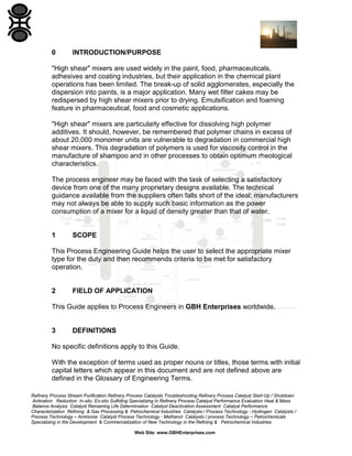 0

INTRODUCTION/PURPOSE

"High shear" mixers are used widely in the paint, food, pharmaceuticals,
adhesives and coating industries, but their application in the chemical plant
operations has been limited. The break-up of solid agglomerates, especially the
dispersion into paints, is a major application. Many wet filter cakes may be
redispersed by high shear mixers prior to drying. Emulsification and foaming
feature in pharmaceutical, food and cosmetic applications.
"High shear" mixers are particularly effective for dissolving high polymer
additives. It should, however, be remembered that polymer chains in excess of
about 20,000 monomer units are vulnerable to degradation in commercial high
shear mixers. This degradation of polymers is used for viscosity control in the
manufacture of shampoo and in other processes to obtain optimum rheological
characteristics.
The process engineer may be faced with the task of selecting a satisfactory
device from one of the many proprietary designs available. The technical
guidance available from the suppliers often falls short of the ideal; manufacturers
may not always be able to supply such basic information as the power
consumption of a mixer for a liquid of density greater than that of water.

1

SCOPE

This Process Engineering Guide helps the user to select the appropriate mixer
type for the duty and then recommends criteria to be met for satisfactory
operation.

2

FIELD OF APPLICATION

This Guide applies to Process Engineers in GBH Enterprises worldwide.

3

DEFINITIONS

No specific definitions apply to this Guide.
With the exception of terms used as proper nouns or titles, those terms with initial
capital letters which appear in this document and are not defined above are
defined in the Glossary of Engineering Terms.
Refinery Process Stream Purification Refinery Process Catalysts Troubleshooting Refinery Process Catalyst Start-Up / Shutdown
Activation Reduction In-situ Ex-situ Sulfiding Specializing in Refinery Process Catalyst Performance Evaluation Heat & Mass
Balance Analysis Catalyst Remaining Life Determination Catalyst Deactivation Assessment Catalyst Performance
Characterization Refining & Gas Processing & Petrochemical Industries Catalysts / Process Technology - Hydrogen Catalysts /
Process Technology – Ammonia Catalyst Process Technology - Methanol Catalysts / process Technology – Petrochemicals
Specializing in the Development & Commercialization of New Technology in the Refining & Petrochemical Industries
Web Site: www.GBHEnterprises.com

 
