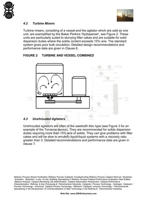 4.2

Turbine Mixers

Turbine mixers, consisting of a vessel and the agitator which are sold as one
unit, are exemplified by the Baker Perkins 'Hydisperser', see Figure 2. These
units are particularly suited to slurrying filter cakes and are suitable for solid
dispersion duties where the solids content exceeds 15% w/w. The standard
system gives poor bulk circulation; Detailed design recommendations and
performance data are given in Clause 6.
FIGURE 2

4.3

TURBINE AND VESSEL COMBINED

Unshrouded Agitators

Unshrouded agitators are often of the sawtooth disc type (see Figure 3 for an
example of the Torrance device). They are recommended for solids dispersion
duties requiring more than 15% w/w of solids. They can give problems with filter
cakes and will be slow to emulsify liquid-liquid systems with a viscosity ratio
greater than 3. Detailed recommendations and performance data are given in
clause 7.

Refinery Process Stream Purification Refinery Process Catalysts Troubleshooting Refinery Process Catalyst Start-Up / Shutdown
Activation Reduction In-situ Ex-situ Sulfiding Specializing in Refinery Process Catalyst Performance Evaluation Heat & Mass
Balance Analysis Catalyst Remaining Life Determination Catalyst Deactivation Assessment Catalyst Performance
Characterization Refining & Gas Processing & Petrochemical Industries Catalysts / Process Technology - Hydrogen Catalysts /
Process Technology – Ammonia Catalyst Process Technology - Methanol Catalysts / process Technology – Petrochemicals
Specializing in the Development & Commercialization of New Technology in the Refining & Petrochemical Industries
Web Site: www.GBHEnterprises.com

 