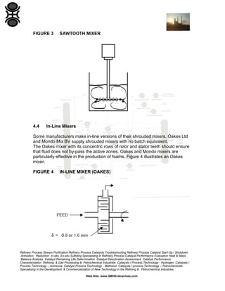FIGURE 3

4.4

SAWTOOTH MIXER

In-Line Mixers

Some manufacturers make in-line versions of their shrouded mixers. Oakes Ltd
and Mondo Mix BV supply shrouded mixers with no batch equivalent.
The Oakes mixer with its concentric rows of rotor and stator teeth should ensure
that fluid does not by-pass the active zones. Oakes and Mondo mixers are
particularly effective in the production of foams. Figure 4 illustrates an Oakes
mixer.
FIGURE 4

IN-LINE MIXER (OAKES)

Refinery Process Stream Purification Refinery Process Catalysts Troubleshooting Refinery Process Catalyst Start-Up / Shutdown
Activation Reduction In-situ Ex-situ Sulfiding Specializing in Refinery Process Catalyst Performance Evaluation Heat & Mass
Balance Analysis Catalyst Remaining Life Determination Catalyst Deactivation Assessment Catalyst Performance
Characterization Refining & Gas Processing & Petrochemical Industries Catalysts / Process Technology - Hydrogen Catalysts /
Process Technology – Ammonia Catalyst Process Technology - Methanol Catalysts / process Technology – Petrochemicals
Specializing in the Development & Commercialization of New Technology in the Refining & Petrochemical Industries
Web Site: www.GBHEnterprises.com

 
