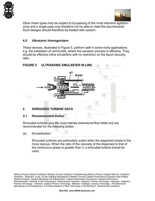Other mixer types may be subject to by-passing of the most intensive agitation
zone and a single pass may therefore not be able to meet the requirements.
Such designs should therefore be treated with caution.

4.5

Ultrasonic Homogenizers

These devices, illustrated in Figure 5, perform well in some niche applications,
e.g. the exfoliation of vermiculite, where the caviation process is effective. They
should be effective inline emulsifiers with no restriction on the liquid viscosity
ratio.
FIGURE 5

ULTRASONIC EMULSIFIER IN-LINE

5

SHROUDED TURBINE DATA

5.1

Recommended Duties

Shrouded turbines give the most intense extensional flow fields and are
recommended for the following duties:
(a)

Emulsification
Shrouded turbines are particularly suited when the dispersed phase is the
more viscous. When the ratio of the viscosity of the dispersed to that of
the continuous phase is greater than 3, a shrouded turbine should be
used.

Refinery Process Stream Purification Refinery Process Catalysts Troubleshooting Refinery Process Catalyst Start-Up / Shutdown
Activation Reduction In-situ Ex-situ Sulfiding Specializing in Refinery Process Catalyst Performance Evaluation Heat & Mass
Balance Analysis Catalyst Remaining Life Determination Catalyst Deactivation Assessment Catalyst Performance
Characterization Refining & Gas Processing & Petrochemical Industries Catalysts / Process Technology - Hydrogen Catalysts /
Process Technology – Ammonia Catalyst Process Technology - Methanol Catalysts / process Technology – Petrochemicals
Specializing in the Development & Commercialization of New Technology in the Refining & Petrochemical Industries
Web Site: www.GBHEnterprises.com

 