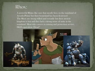 A powerful Rhino like race that mostly lives on the mainland of
Arcadis-Prime but their homeland has been destroyed
The Rhox are strong willed and versatile but their ancient
kingdom is lost and they lack a strong sense of unity in the
mainland. Most take careers in mining and protection service.
D&D equivalent: Dwarf*
 