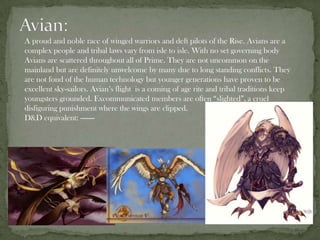 A proud and noble race of winged warriors and deft pilots of the Rise. Avians are a
complex people and tribal laws vary from isle to isle. With no set governing body
Avians are scattered throughout all of Prime. They are not uncommon on the
mainland but are definitely unwelcome by many due to long standing conflicts. They
are not fond of the human technology but younger generations have proven to be
excellent sky-sailors. Avian’s flight is a coming of age rite and tribal traditions keep
youngsters grounded. Excommunicated members are often “slighted”, a cruel
disfiguring punishment where the wings are clipped.
D&D equivalent: -------
 