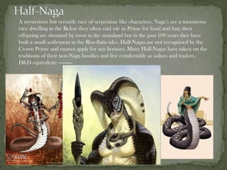 A mysterious but versatile race of serpentine like characters. Naga’s are a monstrous
race dwelling in the Below they often raid isle in Prime for food and fun; their
offspring are shunned by most in the mainland but in the past 100 years they have
built a small settlement in the Rise-flatts isles. Half-Nagas are not recognized by the
Crown Prime and cannot apply for any licenses. Many Half-Nagas have taken on the
traditions of their non-Naga families and live comfortably as sailors and traders.
D&D equivalent: ----------
 