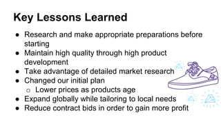 Key Lessons Learned
● Research and make appropriate preparations before
starting
● Maintain high quality through high product
development
● Take advantage of detailed market research
● Changed our initial plan
o Lower prices as products age
● Expand globally while tailoring to local needs
● Reduce contract bids in order to gain more profit
 