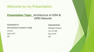 Welcome to my Presentation
Presentation Topic: Architecture of GSM &
GPRS Network
Submitted To:
MOHAMMAD SHAWKAT HABIB
Lecturer
Dept of ETE
DIU
Submitted By:
Shafayet Hossain
122-19-1389
Dept of ETE
DIU
 