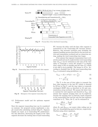 SAMBE et al.: HIGH-SPEED DISTRIBUTED VIDEO TRANSCODING FOR MULTIPLE RATES AND FORMATS
                                                                                                                                                 7


                                                           ) emit yalpsid fo smret ni ces ,s/tib s ( elif SP 2-GEPM
                                                                             R       F


                               CP ecruoS
                                                            emit yalpsid fo smet ni )ces( = htgneL tnemgeS
                                                                                         d


                                                                     )s/tib xumed ( noissimsnarT dna gnixelpitlumeD
                                                                                                       R


                                                                            ) × = ( gnidocsnarT tnemgeS
                                                                                                   c       d
                               sCP gnidocsnarT                                 )ces HO ( gnildnaH tnemgeS
                                                                                             T

                               )1(CP
                               )2(CP
                               )3(CP

                                           )m(CP
                                                                                                  fo noissimsnarT
                                                                              NAL revo stnemgeS oediV dedocsnarT
                               CP gnigreM

                                                      Fig. 17       Process ﬂow of the distributed transcoding


              )
            001
              c                                                                          PC, because the delay until the ﬁrst video segment is
            09
              e
              s
              (                                                                          transmitted to the transcoding PC becomes shorter.
           08 e
             m i                                                                         However, this increases overhead costs including the
           07 T
           06 g
                                                                                         segment handling process described in the previous sec-
              ni                                                                         tion and transmission overhead such as connection set-
           05 d
              o                                                                          ting, making the total transcoding time longer.
           04 c
              s
              n
           03 a                                                                               If we assume that segment transmission time is rel-
              r
              T
           02 t                                                                          atively small and can be neglected,the total transcoding
              n
           01 e
             m                                                                           time (Ttotal ) can be estimated as the sum of the time
           0 g
              e                                                                          taken to transcode a source ﬁle (length F in display
              S     0     01   02    03   04    05    06     07    08   09
                                                                                         time) using m PCs in parallel and the time (Tc ) which
                                    rebmuN tnemgeS                                       is not able to do in parallel. The former is cF/m. Ac-
 Fig. 15       Transcoding time of each 40 second video segment                          cording to Amdahl’s law [9], the total transcoding time
                                                                                         Ttotal is estimated using parallelism a as
                                                                                                                                 a
               54
                                                                                                 Ttotal = (Tc + cF ){(1 − a) +     }           (2)
               04                                                                                                                m
               53
           y                                                                                                     cF
           c   03                                                                                      a=                                      (3)
           n
           e   52                                                                                              cF + Tc
           u
           q   02
           e
           r   51                                                                             The Tc is the sum of time taken to transmit the
           F   01
               5
                                                                                         ﬁrst video segment to the last PC (which is denoted
               0                                                                         by PC(m) in Fig.17, and the time taken to transcode
                         06 06 <     56    07    57      08       09≧ 58                 overlapped 2GOP data as described in 3.2 and com-
                        56-         07-   57-   08-     58-          09-
                                                                                         munication setup overhead. We assume the latter time
                           )ces( emiT gnidocsnarT tnemgeS                                is constant for each segment and denoted as TOH , and
      Fig. 16           Histogram of the segment transcoding time                        assume that segment merging time can be neglected,
                                                                                         because the merging time is relatively small compared
                                                                                         to the transcoding time and the only few last segments
                                                                                         contribute to Tc . Then, the Tc can be estimated as
4.2   Performance model and the optimum segment
      length                                                                                               dRs m    TOH F
                                                                                                 Tc =             +                            (4)
                                                                                                           Rdemux    dm
Since the segment transcoding time can be considered
as constant, the proposed system implements a sim-                                       where Rs and Rdemux are source video coding rate in
ple round-robin scheduling method (Fig.17). Segment                                      bits/ sec, demultiplexing speed in bits/sec, respectively.
lengths are equal, as is transcoding PC performance.                                     Therfore,using above equations,
For this allocation, shortening the length of the video                                                        dRs m    cF   TOH F
segment decreases the waiting time of each transcoding                                           Ttotal =             +    +                   (5)
                                                                                                               Rdemux   m     dm
 