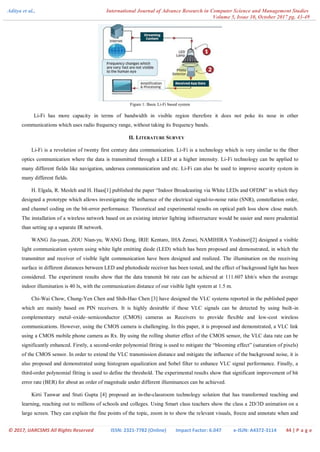 Aditya et al., International Journal of Advance Research in Computer Science and Management Studies
Volume 5, Issue 10, October 2017 pg. 43-49
© 2017, IJARCSMS All Rights Reserved ISSN: 2321-7782 (Online) Impact Factor: 6.047 e-ISJN: A4372-3114 44 | P a g e
Figure 1: Basic Li-Fi based system
Li-Fi has more capacity in terms of bandwidth in visible region therefore it does not poke its nose in other
communications which uses radio frequency range, without taking its frequency bands.
II. LITERATURE SURVEY
Li-Fi is a revolution of twenty first century data communication. Li-Fi is a technology which is very similar to the fiber
optics communication where the data is transmitted through a LED at a higher intensity. Li-Fi technology can be applied to
many different fields like navigation, undersea communication and etc. Li-Fi can also be used to improve security system in
many different fields.
H. Elgala, R. Mesleh and H. Haas[1] published the paper “Indoor Broadcasting via White LEDs and OFDM” in which they
designed a prototype which allows investigating the influence of the electrical signal-to-noise ratio (SNR), constellation order,
and channel coding on the bit-error performance. Theoretical and experimental results on optical path loss show close match.
The installation of a wireless network based on an existing interior lighting infrastructure would be easier and more prudential
than setting up a separate IR network.
WANG Jia-yuan, ZOU Nian-yu, WANG Dong, IRIE Kentaro, IHA Zensei, NAMIHIRA Yoshinori[2] designed a visible
light communication system using white light emitting diode (LED) which has been proposed and demonstrated, in which the
transmitter and receiver of visible light communication have been designed and realized. The illumination on the receiving
surface in different distances between LED and photodiode receiver has been tested, and the effect of background light has been
considered. The experiment results show that the data transmit bit rate can be achieved at 111.607 kbit/s when the average
indoor illumination is 40 lx, with the communication distance of our visible light system at 1.5 m.
Chi-Wai Chow, Chung-Yen Chen and Shih-Hao Chen [3] have designed the VLC systems reported in the published paper
which are mainly based on PIN receivers. It is highly desirable if these VLC signals can be detected by using built-in
complementary metal–oxide–semiconductor (CMOS) cameras as Receivers to provide flexible and low-cost wireless
communications. However, using the CMOS camera is challenging. In this paper, it is proposed and demonstrated, a VLC link
using a CMOS mobile phone camera as Rx. By using the rolling shutter effect of the CMOS sensor, the VLC data rate can be
significantly enhanced. Firstly, a second-order polynomial fitting is used to mitigate the “blooming effect” (saturation of pixels)
of the CMOS sensor. In order to extend the VLC transmission distance and mitigate the influence of the background noise, it is
also proposed and demonstrated using histogram equalization and Sobel filter to enhance VLC signal performance. Finally, a
third-order polynomial fitting is used to define the threshold. The experimental results show that significant improvement of bit
error rate (BER) for about an order of magnitude under different illuminances can be achieved.
Kirti Tanwar and Stuti Gupta [4] proposed an in-the-classroom technology solution that has transformed teaching and
learning, reaching out to millions of schools and colleges. Using Smart class teachers show the class a 2D/3D animation on a
large screen. They can explain the fine points of the topic, zoom in to show the relevant visuals, freeze and annotate when and
 