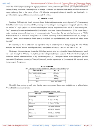 Aditya et al., International Journal of Advance Research in Computer Science and Management Studies
Volume 5, Issue 10, October 2017 pg. 43-49
© 2017, IJARCSMS All Rights Reserved ISSN: 2321-7782 (Online) Impact Factor: 6.047 e-ISJN: A4372-3114 45 | P a g e
where they need to emphasize along with engaging animations, colours, and sounds The teachers gain complete attention and
interest of every child in the class using Li-Fi Technology. Li-Fi uses light instead of radio waves to transmit information
means replace the light by the energy efficient LED lightening which could enhance the capability and functionality by
providing light in high speed data communication using Li-Fi modem.
III. EXISTING SYSTEM
Traditional Wi-Fi uses radio signals to transmit data to devices such as phones and laptops. Currently, Wi-Fi carries about
half of the world‟s internet transmissiond. This percentage is expected to grow in coming yearsas more people get online and as
the “Internet of Things” (objects with internet connectivity,from remotely programmable coffee makers to smart cars) expands.
Wi-Fi is supported by many applications and devices including video game consoles, home networks, PDAs, mobile phones,
major operating systems and other types of consumerelectronics. Any products that are tested and approved as “Wi-Fi
Certified” by the Wi-Fi Alliance are interoperable with eachother, even if they are from different manufacturers. For example, a
user with a Wi-Fi Certified product can use any brand of access point with any other brand of client hardware that is also “Wi-Fi
Certified”.
Products that pass Wi-Fi certification are required to carry an identifying seal on their packaging that states “Wi-Fi
Certified” and indicates the radio frequency band used (2.5GHz for 802.11b, 802.11g, 802.11n and 5GHz for 802.11a).
The concept of transmitting data through the visible light spectrum is not new. Alexander Graham Bell transmitted sound
via a beam of sunlight in 1880 using a photophone, a sort of solar-powered wireless telephone. Wi-Fi networks have no physical
connection between sender and receiver as they use radio frequency (RF) – a frequency within the electromagnetic spectrum
associated with radio wave propagation. When an RFcurrent is supplied to an antenna, an elctromagnetic field is created, which
then propagates through space.
Li-Fi vs Wi-Fi
Table 1: Comparison of speed between different wireless technologies
TECHNOLOGY SPEED
Wi-Fi-IEEE 802.11a/b/g/n 600 Mbps
Bluetooth 3 Mbps
IrDA 4 Mbps
Li-Fi More than 1 Gbps
The visible light spectrum is much wider than the microwave spectrum. Hence, more bandwiths can be achieved using
Visible Light Communication(VLC).
Table 2: Electromagnetic spectrum table
Spectrum Frequency
Gamma Ray More than 10 EHz
X-Ray 30 EHz to 30 PHz
Ultraviolet 30 PHz to 790 THz
Visible 790 THz to 405 THz
Infrared 405 THz to 300 GHz
Microwave 300 GHz to 300 MHz
Radio 300 GHz to 3 Hz
 