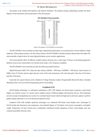 Aditya et al., International Journal of Advance Research in Computer Science and Management Studies
Volume 5, Issue 10, October 2017 pg. 43-49
© 2017, IJARCSMS All Rights Reserved ISSN: 2321-7782 (Online) Impact Factor: 6.047 e-ISJN: A4372-3114 46 | P a g e
IV. DESIGN METHODOLOGY
The project work includes both hardware and software backbone. The hardware design methodology includes the block
diagram of the transmission and reception part of the entire project.
PIC18F46K22 Microcontroller
Figure 2:Pin diagram of PIC18F46K22 microcontroller
The PIC18F46K22 microcontroller provides high computational performance at economical price with the addition of high
endurance, Flash program memory. On top of these features, the PIC18F46K22 introduces design enhancements that makes this
microcontroller a logical choice for many high performance, power sensitive applications.
The microcontroller offers 10 different oscillator options allowing users a wide range of choices in developing application
hardware such as four crystal modes, two external clock modes, a PLL frequency multiplier.
The PIC18F46K22 microcontroller provides the following standard features:
High-Performance RISC CPU which has data memory (SRAM - 3896 bytes, EEPROM - 1024 bytes), Flash memory of
64KB. It has 35 I/O pins and one input-only pin. It has 16-bit wide instructions, 8-bit wide data path. It has four 16-bit timers
and three 8-bit timers.
It provides few special features such as High/Low-Voltage Detection module, Programmable Brown-Out Reset, Extended
Watchdog Timer, In-Circuit Serial Programming and In-Circuit Debug.
Graphical LCD
GLCD display technology is a subsequent technology to CRT. CRT displays use electron-gun to generate a pixel based
display over monitor screens. It is mostly used in display screens of different gadgets and electronic devices. This technology
uses the concept of manipulating tiny crystals of a contained liquid crystal solution through precise electronic signals to perform
graphic display operations over a two-dimensional physical screen.
Graphical LCDs offer multiple significant advantages over traditional CRT-based visual display units. Advantages of
GLCD include thin dimensions and compactness, more detailed display of 3-D objects, lower power consumption, and lighter
weight. Furthermore, all these features have considerably contributed towards integration of these visual display units into
commercial portable electronic items.
 