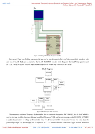 Aditya et al., International Journal of Advance Research in Computer Science and Management Studies
Volume 5, Issue 10, October 2017 pg. 43-49
© 2017, IJARCSMS All Rights Reserved ISSN: 2321-7782 (Online) Impact Factor: 6.047 e-ISJN: A4372-3114 47 | P a g e
Figure 3:Interfacing GLCD with PIC microcontroller
Port A, port C and port E of the microcontroller are used as interfacing ports. Port A of microcontroller is interfaced with
data bus of GLCD. RC2 acts as enable for the GLCD. RC0/OSC0 provides clock frequency for Read/Write operation and
RC1/OSC1 helps in register selection. RE0 and RE1 of port E are used in chip selection of the GLCD.
Block Diagram
Figure 4:Block diagram of Li-Fi system
The transmitter consists of the source device that has data to transmit to the receiver. PIC18F46K22 is a 40 pin IC which is
used to store and modulate the source data and has a Flash Memory of 64kB and has a processing speed of 16 MIPS. MAX2232
is used in the conversion of voltage level required to make TTL devices compatible with pc serial port and vice versa. It can be
powered by a single +5V power supply and its output can be +7.5V. 7414 Hex Inverter is a Schmitt-Trigger inverter. Because of
 