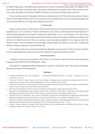 Aditya et al., International Journal of Advance Research in Computer Science and Management Studies
Volume 5, Issue 10, October 2017 pg. 43-49
© 2017, IJARCSMS All Rights Reserved ISSN: 2321-7782 (Online) Impact Factor: 6.047 e-ISJN: A4372-3114 48 | P a g e
its Schmitt-Trigger action it has different input threshold levels for positive and negative going signals. The brightness of the
LED changes with respect to modulated signal. The changes in brightness due to this signal will not visible to human eye. We
only see static illumination of white LED. A MOSFET LED Driver is used to power the high intensity white LED.
The receiver block consists of a photodiode which receives the light from the LED. The received data in the form of light is
filtered of ambient light. MAX232 does the same operation as in the transmitter section. The microcontroller demodulates and
stores the received data array. The image is then displayed on the GLCD.
V. CONCLUSION
Images constitute a huge part of the internet‟s traffic these days and hence, its transmission must be fast, efficient and most
importantly secure. Li-Fi is the future of wireless communication system which is currently dominated by radio frequencies. It
provides broader bandwidths which translate to high trans-reception speeds. Li-Fi is a real alternative to the radio wireless
systems. Since light does not pass through walls and other obstacles, the data from the light is concentrated to a particular area
and hence it is difficult to hack into. Thus, Li-Fi provides a secure communication platform for text, image and video files.
Internet of Things is one such example in which street lights, automotive lights, home lights etc. can be used to exchange data
discretely and provide a gateway to a truly automated world.
Li-Fi is still in research and is an upcoming technology. Its applications are many but there will be many more in the future
such as in medical applications, internet access in aircrafts, underwater communication and border security.
ACKNOWLEDGEMENT
I would like to express my sincere gratitude to Mr. Harish.S.V, Asst. Professor, Dept. of Electronics and Communication
Engineering, NIE INSTITUTE OF TECHNOLOGY, Mysuru.
I also thank Dr. T Ananthapadmanabha, Principal and Dr. Archana N V, HOD, Dept. of ECE, NIE Institute of Technology,
Mysuru for providing us with this opportunity.
References
1. H. Elgala, R. Mesleh, and H. Haas, “Indoor Broadcasting via White LEDs and OFDM,” IEEE Trans. on Consumer Electronics, Vol. 55, No. 3,
Aug. 2009, pp. 1127-1134.
2. W. Jia-yuan, Z. Nian-yu, W. Dong, I. Kentaro, I. Zensei and N.Yoshinori, “Experimental study on visible light communication based on LED,” The
Journal of China Universities ofT+ Posts and Telecommunications, Vol. 19, No. 2, October 2012, pp. 197-200.
3. Chi-Wai Chow, Chung-Yen Chen and Shih-Hao Chen, “Enhancement of Signal Performance in LED Visible Light Communications Using Mobile Phone
Camera”, Volume 7, Number 5, October 2015, IEEE Photonics Journal 2015.
4. Kirti Tanwar, Stuti Gupta (2014), „Smart Class Using Li-Fi Technology‟, IEEE transactions on engineering and science, pp 336-338.
5. Hyunchae Chun, Sujan Rajbhandari, Grahame Faulkner, Dobroslav Tsonev, Harald Haas, Dominic O‟Brien, „Demonstration of a Bi-directional visible
light communication with an overall sum-rate of 110 Mb/s using LEDs as emitter and detector‟, IEEE Photonics Conference 2014.
6. Jin-Wei Shi, Kai-Lun Chi, Jhih-Min Wun, John E. Bowers, Ya-Hsuan Shih, Jinn-Kong Sheu, "III-Nitride-Based Cyan Light-Emitting Diodes With GHz
Bandwidth for High-Speed Visible Light Communication", Electron Device Letters IEEE, vol. 37, pp. 894-897, 2016, ISSN 0741-3106.
7. Xiaobin Niu, Min Zhang, Dahai Han, Zabih Ghassemlooy, Qing Li, Pengfei Luo, Bo Zhang, "Spread spectrum-based white light communication with
experiments", Optical Communications and Networks (ICOCN) 2016 15th International Conference on, pp. 1-3, 2016.
8. Cuiwei He, Thomas Q. Wang, Jean Armstrong, "MIMO Optical Wireless Receiver Using Photodetectors with Different Fields of View", Vehicular
Technology Conference (VTC Spring) 2015 IEEE 81st, pp. 1-5, 2015.
 