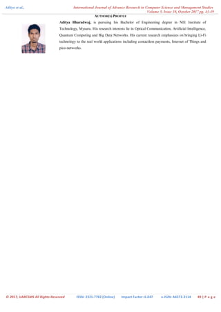 Aditya et al., International Journal of Advance Research in Computer Science and Management Studies
Volume 5, Issue 10, October 2017 pg. 43-49
© 2017, IJARCSMS All Rights Reserved ISSN: 2321-7782 (Online) Impact Factor: 6.047 e-ISJN: A4372-3114 49 | P a g e
AUTHOR(S) PROFILE
Aditya Bharadwaj, is pursuing his Bachelor of Engineering degree in NIE Institute of
Technology, Mysuru. His research interests lie in Optical Communication, Artificial Intelligence,
Quantum Computing and Big Data Networks. His current research emphasizes on bringing Li-Fi
technology to the real world applications including contactless payments, Internet of Things and
pico-networks.
 