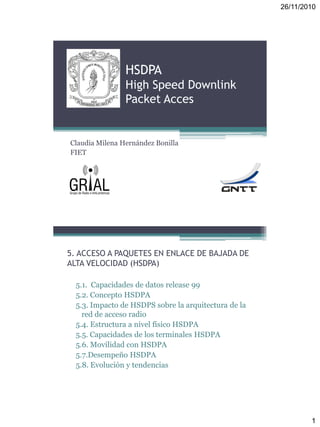 26/11/2010
1
HSDPA
High Speed Downlink
Packet Acces
Claudia Milena Hernández Bonilla
FIET
5. ACCESO A PAQUETES EN ENLACE DE BAJADA DE
ALTA VELOCIDAD (HSDPA)
5.1. Capacidades de datos release 99
5.2. Concepto HSDPA
5.3. Impacto de HSDPS sobre la arquitectura de la
red de acceso radio
5.4. Estructura a nivel físico HSDPA
5.5. Capacidades de los terminales HSDPA
5.6. Movilidad con HSDPA
5.7.Desempeño HSDPA
5.8. Evolución y tendencias
 