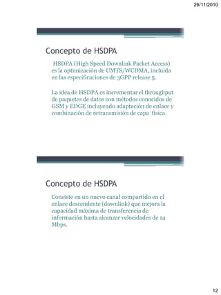 26/11/2010
12
Concepto de HSDPA
HSDPA (High Speed Downlink Packet Access)
es la optimización de UMTS/WCDMA, incluida
en las especificaciones de 3GPP release 5.
La idea de HSDPA es incrementar el throughput
de paquetes de datos con métodos conocidos de
GSM y EDGE incluyendo adaptación de enlace y
combinación de retransmisión de capa física.
Concepto de HSDPA
Consiste en un nuevo canal compartido en el
enlace descendente (downlink) que mejora la
capacidad máxima de transferencia de
información hasta alcanzar velocidades de 14
Mbps.
 
