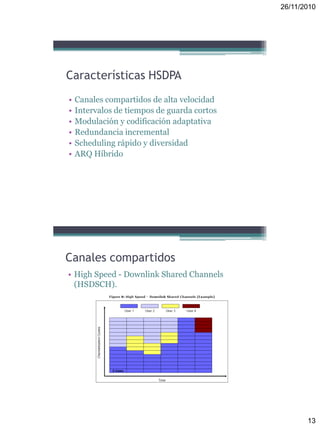 26/11/2010
13
Características HSDPA
• Canales compartidos de alta velocidad
• Intervalos de tiempos de guarda cortos
• Modulación y codificación adaptativa
• Redundancia incremental
• Scheduling rápido y diversidad
• ARQ Híbrido
Canales compartidos
• High Speed - Downlink Shared Channels
(HSDSCH).
 