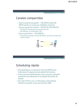 26/11/2010
14
Canales compartidos
▫ Nuevo canal de transporte – HS-DSCH (cada HS-
DSCH puede ser usado por múltiples usuarios)
▫ Nuevos canales de control – HS-SCCH yHS-DPCCH
 HS-SCCH: Transferencia de información DL
 HS-DPCCH: UL ACK/NACK, CQI
▫ Nuevo canal físico – HS-PDSCH
 Canal físico mapeado al canal HS-DSCH que lleva los datos del
usuario actual
Scheduling rápido
• El scheduling es un elemento clave de HSDPA que
determina el comportamiento global del sistema.
• Cada usuario periodicamente (500 veces por segundo)
transmite una indicación de la calidad del enlace de
bajada.
• Por cada TTI de 2 ms: se determina cual terminal
deberia transmitir, toma una decisión AMC.
 